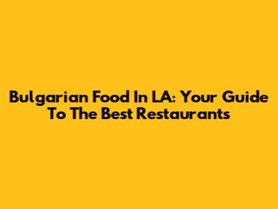 Bulgarian Food In LA: Your Guide To The Best Restaurants