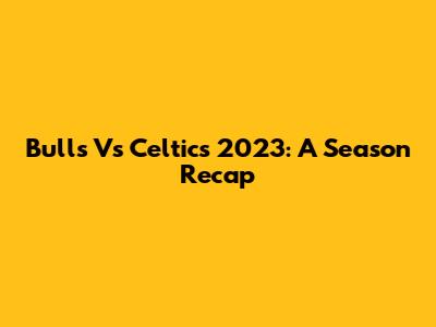 Bulls Vs Celtics 2023: A Season Recap