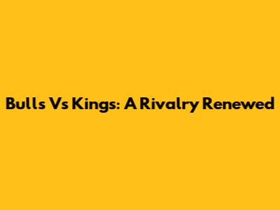 Bulls Vs Kings: A Rivalry Renewed