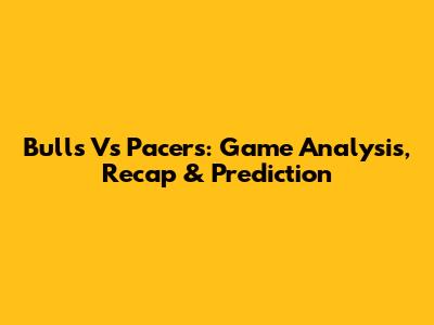 Bulls Vs Pacers: Game Analysis, Recap & Prediction