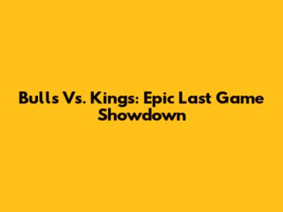 Bulls Vs. Kings: Epic Last Game Showdown