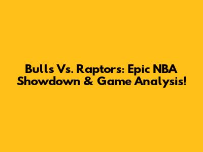 Bulls Vs. Raptors: Epic NBA Showdown & Game Analysis!