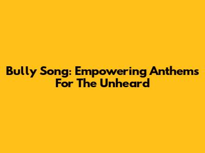 Bully Song: Empowering Anthems For The Unheard