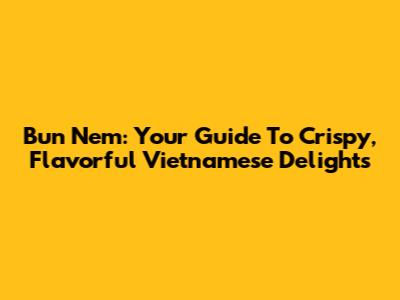 Bun Nem: Your Guide To Crispy, Flavorful Vietnamese Delights