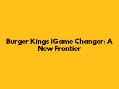 Burger King's IGame Changer: A New Frontier