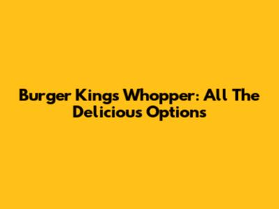 Burger King's Whopper: All The Delicious Options