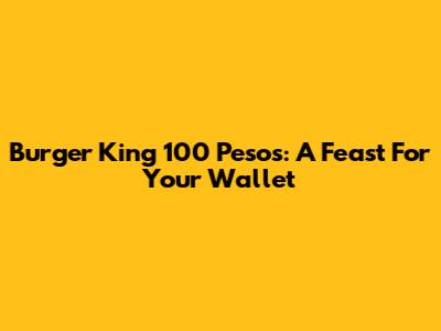 Burger King 100 Pesos: A Feast For Your Wallet