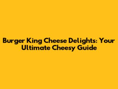 Burger King Cheese Delights: Your Ultimate Cheesy Guide