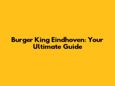 Burger King Eindhoven: Your Ultimate Guide