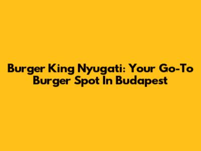 Burger King Nyugati: Your Go-To Burger Spot In Budapest