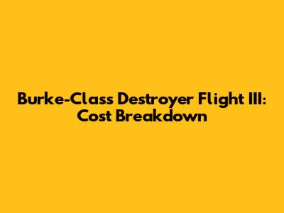 Burke-Class Destroyer Flight III: Cost Breakdown