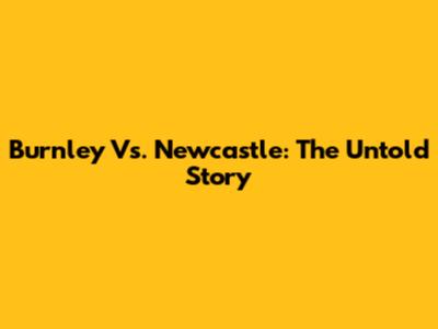 Burnley Vs. Newcastle: The Untold Story