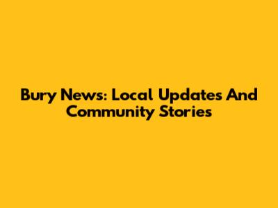 Bury News: Local Updates And Community Stories