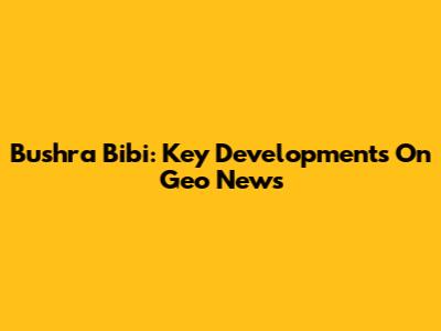 Bushra Bibi: Key Developments On Geo News