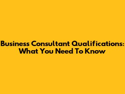 Business Consultant Qualifications: What You Need To Know