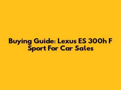 Buying Guide: Lexus ES 300h F Sport For Car Sales