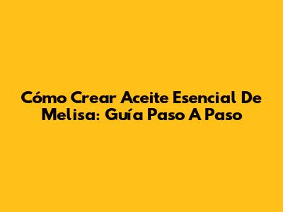 Cómo Crear Aceite Esencial De Melisa: Guía Paso A Paso