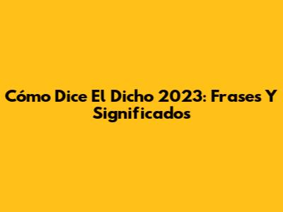 Cómo Dice El Dicho 2023: Frases Y Significados