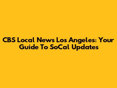 CBS Local News Los Angeles: Your Guide To SoCal Updates