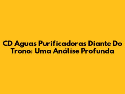 CD 'Aguas Purificadoras' Diante Do Trono: Uma Análise Profunda