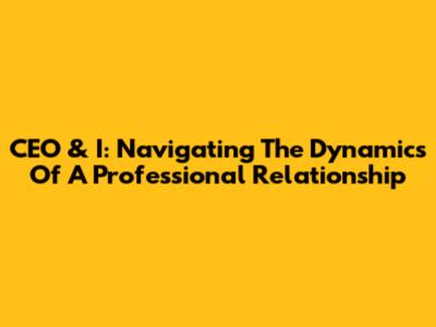 CEO & I: Navigating The Dynamics Of A Professional Relationship