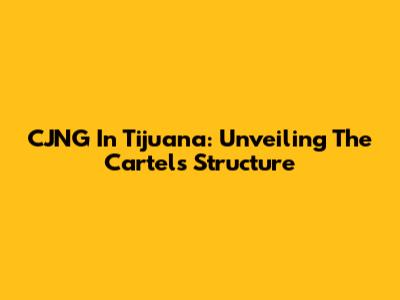 CJNG In Tijuana: Unveiling The Cartel's Structure