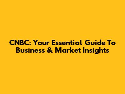 CNBC: Your Essential Guide To Business & Market Insights