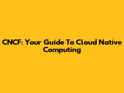 CNCF: Your Guide To Cloud Native Computing