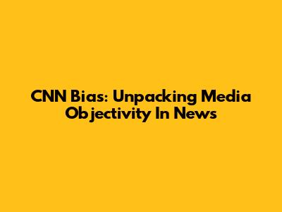 CNN Bias: Unpacking Media Objectivity In News
