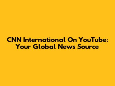 CNN International On YouTube: Your Global News Source