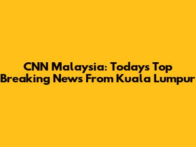 CNN Malaysia: Today's Top Breaking News From Kuala Lumpur