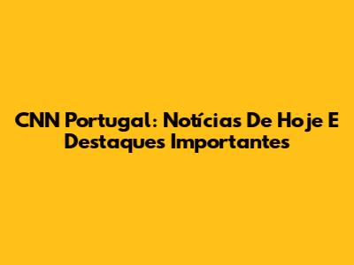 CNN Portugal: Notícias De Hoje E Destaques Importantes