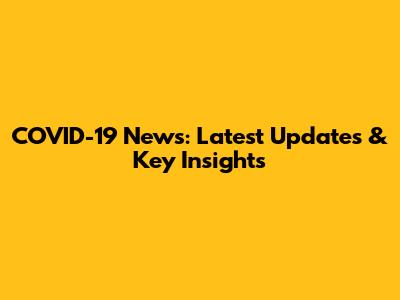 COVID-19 News: Latest Updates & Key Insights