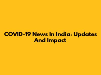 COVID-19 News In India: Updates And Impact