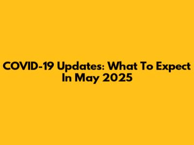 COVID-19 Updates: What To Expect In May 2025