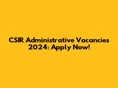 CSIR Administrative Vacancies 2024: Apply Now!