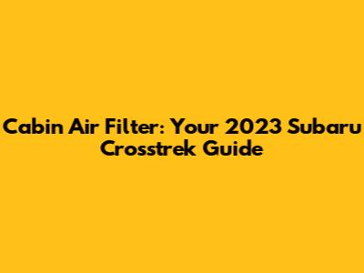 Cabin Air Filter: Your 2023 Subaru Crosstrek Guide
