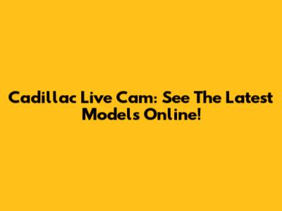 Cadillac Live Cam: See The Latest Models Online!