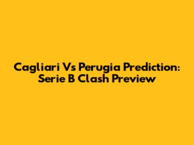 Cagliari Vs Perugia Prediction: Serie B Clash Preview