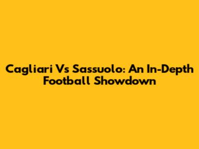 Cagliari Vs Sassuolo: An In-Depth Football Showdown