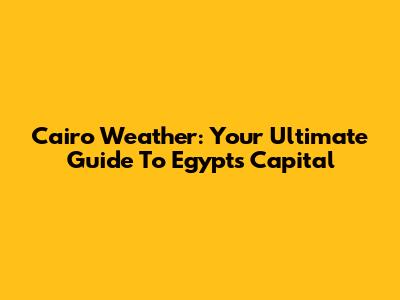 Cairo Weather: Your Ultimate Guide To Egypt's Capital
