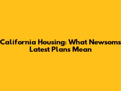 California Housing: What Newsom's Latest Plans Mean