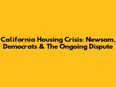 California Housing Crisis: Newsom, Democrats & The Ongoing Dispute