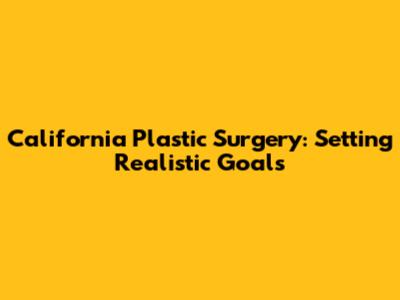 California Plastic Surgery: Setting Realistic Goals