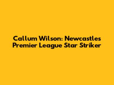 Callum Wilson: Newcastle's Premier League Star Striker