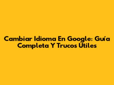 Cambiar Idioma En Google: Guía Completa Y Trucos Útiles