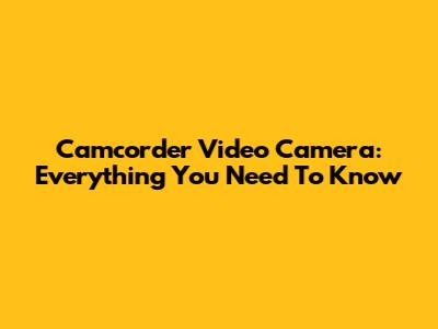 Camcorder Video Camera: Everything You Need To Know