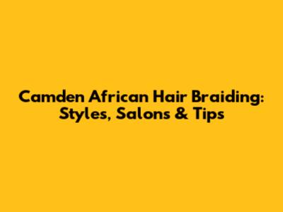Camden African Hair Braiding: Styles, Salons & Tips