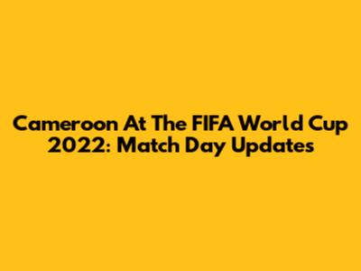 Cameroon At The FIFA World Cup 2022: Match Day Updates