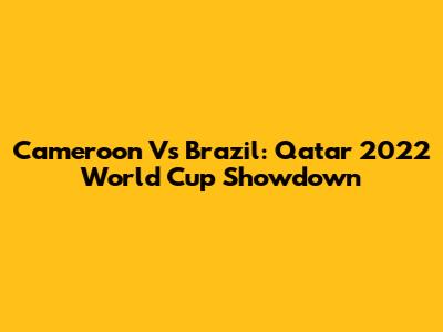 Cameroon Vs Brazil: Qatar 2022 World Cup Showdown